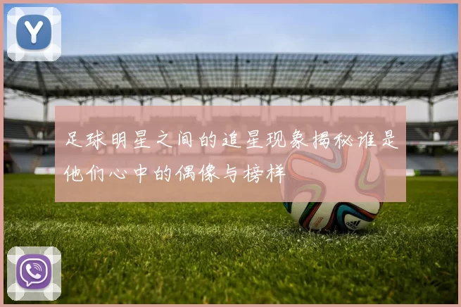 足球明星之间的追星现象揭秘谁是他们心中的偶像与榜样
