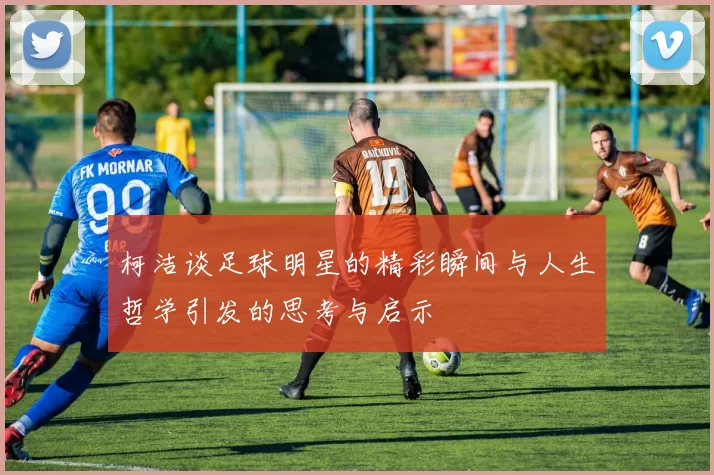 柯洁谈足球明星的精彩瞬间与人生哲学引发的思考与启示