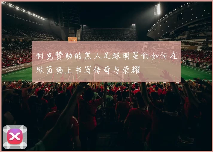耐克赞助的黑人足球明星们如何在绿茵场上书写传奇与荣耀