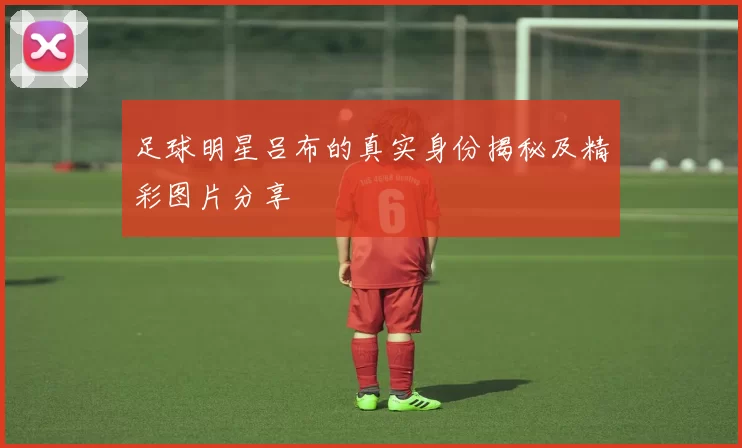 足球明星吕布的真实身份揭秘及精彩图片分享