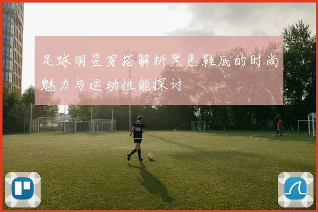 足球明星穿搭解析黑色鞋底的时尚魅力与运动性能探讨