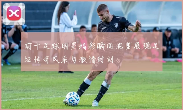 前十足球明星精彩瞬间混剪展现足坛传奇风采与激情时刻