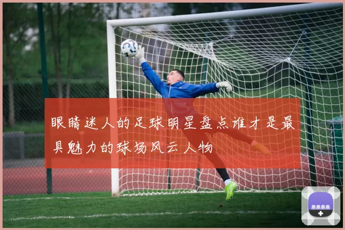 眼睛迷人的足球明星盘点谁才是最具魅力的球场风云人物