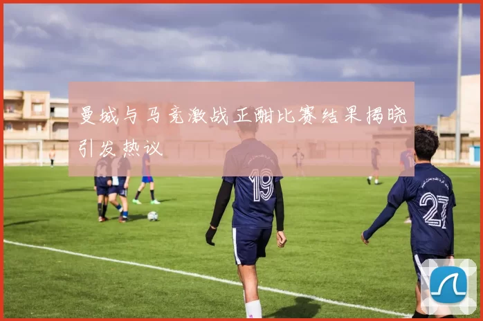 曼城与马竞激战正酣比赛结果揭晓引发热议