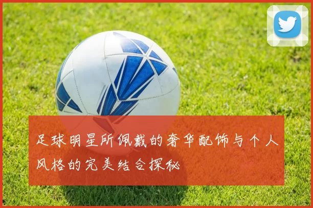 足球明星所佩戴的奢华配饰与个人风格的完美结合探秘