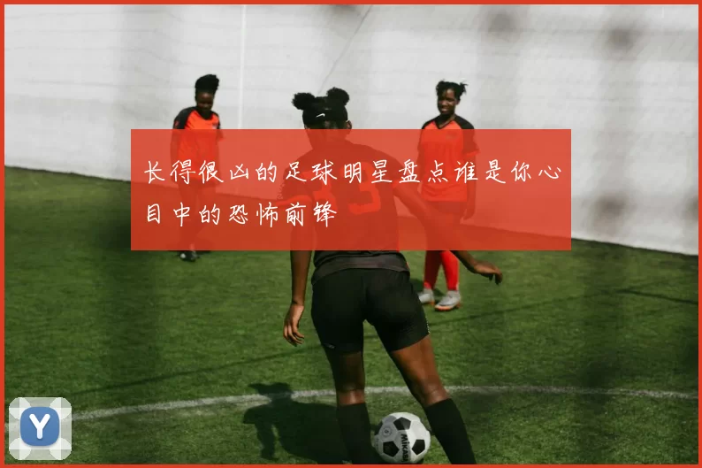长得很凶的足球明星盘点谁是你心目中的恐怖前锋