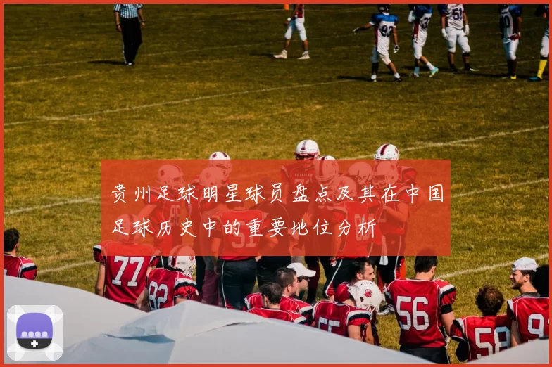 贵州足球明星球员盘点及其在中国足球历史中的重要地位分析