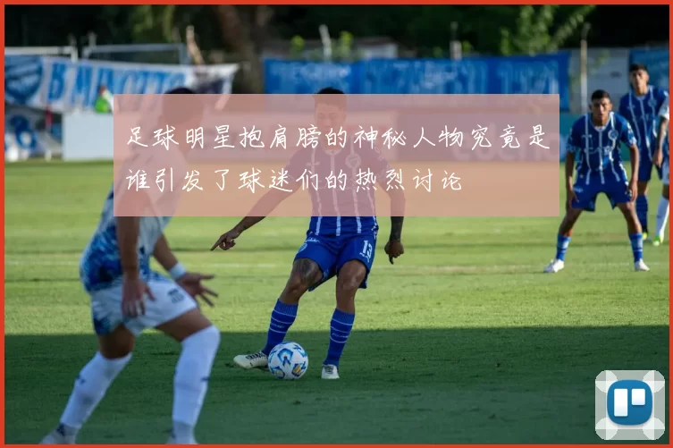 足球明星抱肩膀的神秘人物究竟是谁引发了球迷们的热烈讨论