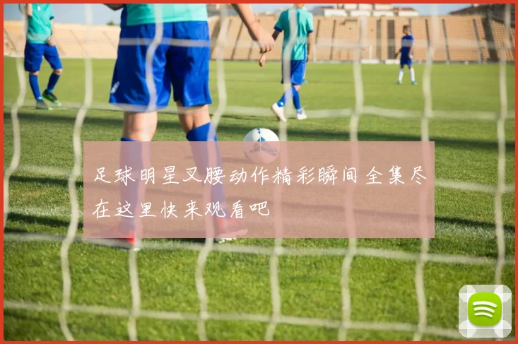 足球明星叉腰动作精彩瞬间全集尽在这里快来观看吧