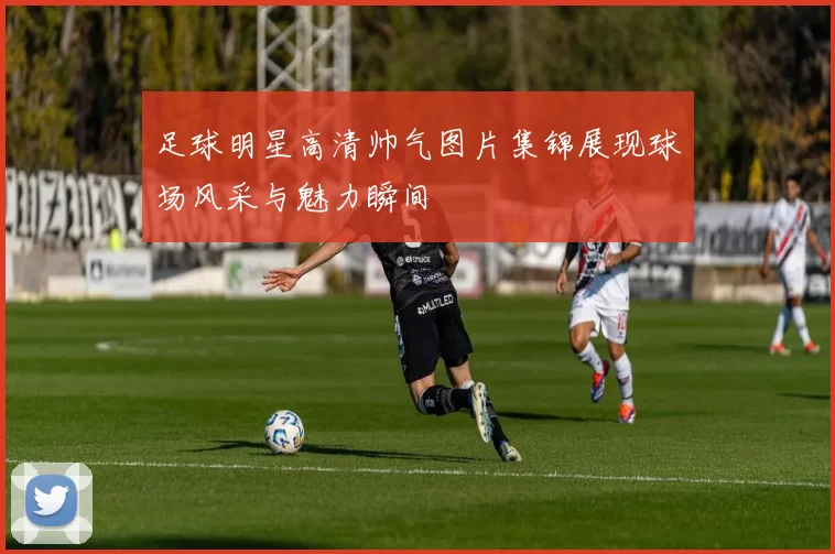 足球明星高清帅气图片集锦展现球场风采与魅力瞬间
