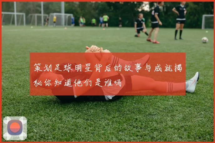 策划足球明星背后的故事与成就揭秘你知道他们是谁吗