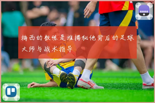 梅西的教练是谁揭秘他背后的足球大师与战术指导