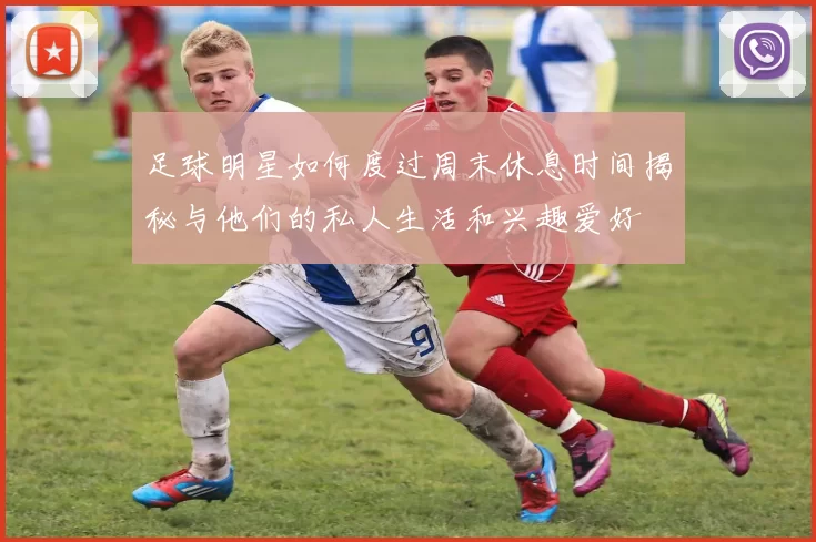足球明星如何度过周末休息时间揭秘与他们的私人生活和兴趣爱好