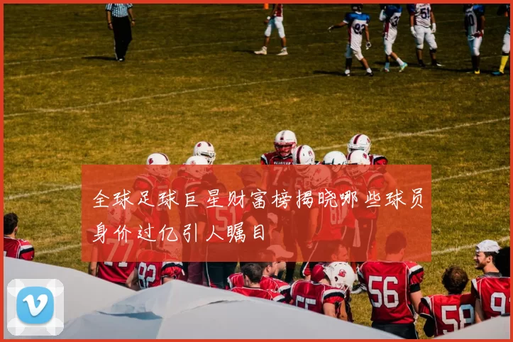 全球足球巨星财富榜揭晓哪些球员身价过亿引人瞩目