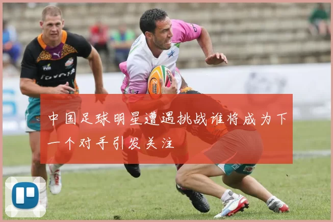 中国足球明星遭遇挑战谁将成为下一个对手引发关注