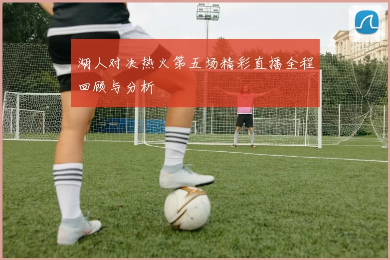 湖人对决热火第五场精彩直播全程回顾与分析