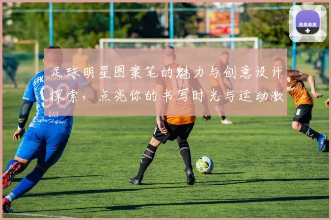 足球明星图案笔的魅力与创意设计探索，点亮你的书写时光与运动激情