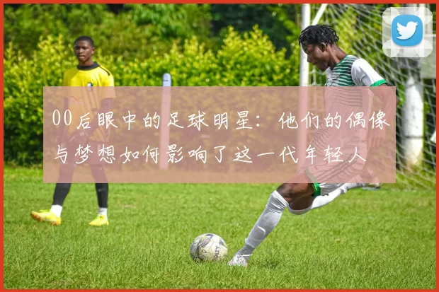00后眼中的足球明星：他们的偶像与梦想如何影响了这一代年轻人