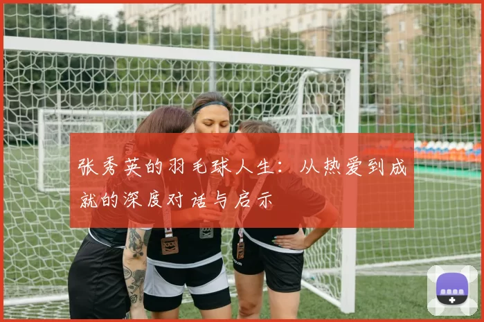 张秀英的羽毛球人生：从热爱到成就的深度对话与启示