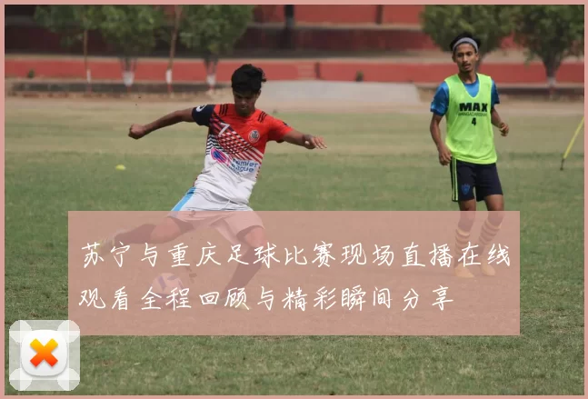 苏宁与重庆足球比赛现场直播在线观看全程回顾与精彩瞬间分享