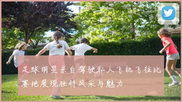 足球明星亲自驾驶私人飞机飞往比赛地展现独特风采与魅力