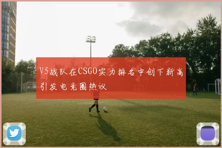 V5战队在CSGO实力排名中创下新高引发电竞圈热议