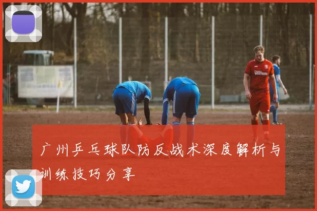 广州乒乓球队防反战术深度解析与训练技巧分享