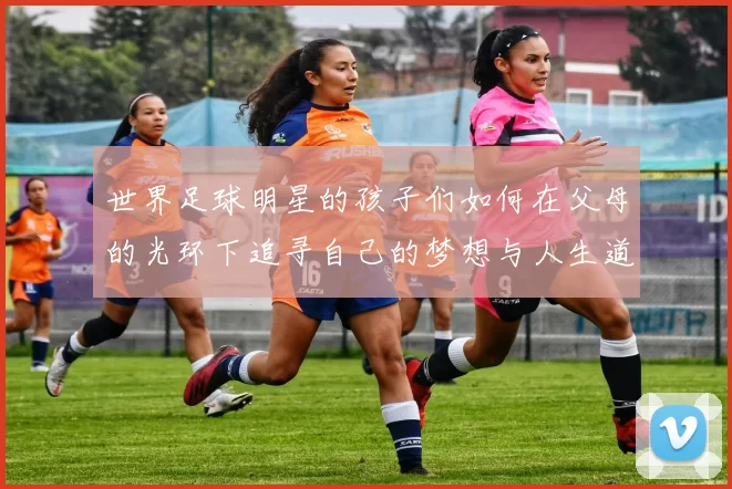 世界足球明星的孩子们如何在父母的光环下追寻自己的梦想与人生道路