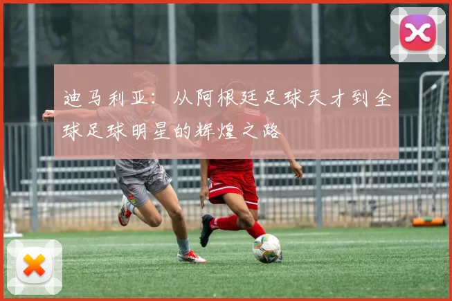 迪马利亚：从阿根廷足球天才到全球足球明星的辉煌之路