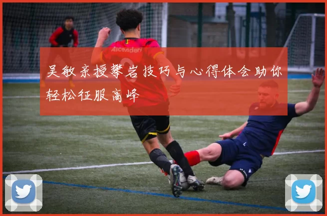 吴敏亲授攀岩技巧与心得体会助你轻松征服高峰