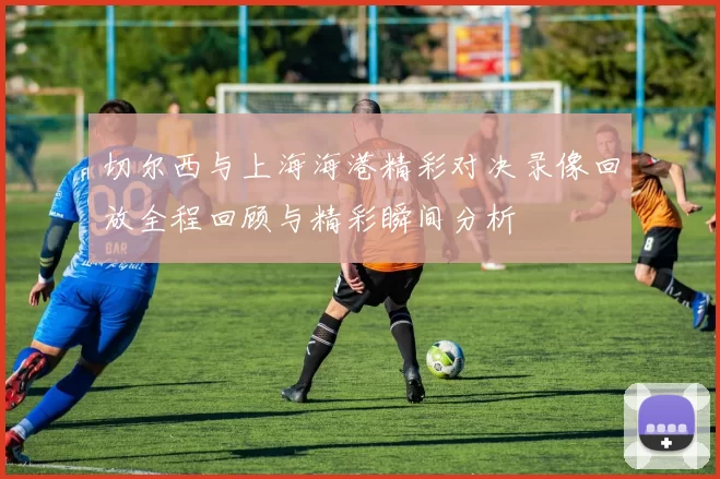 切尔西与上海海港精彩对决录像回放全程回顾与精彩瞬间分析