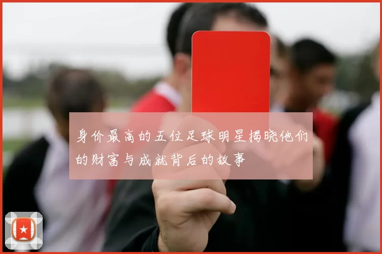 身价最高的五位足球明星揭晓他们的财富与成就背后的故事