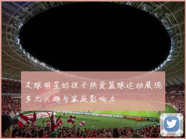 足球明星的孩子热爱篮球运动展现多元兴趣与家庭影响力