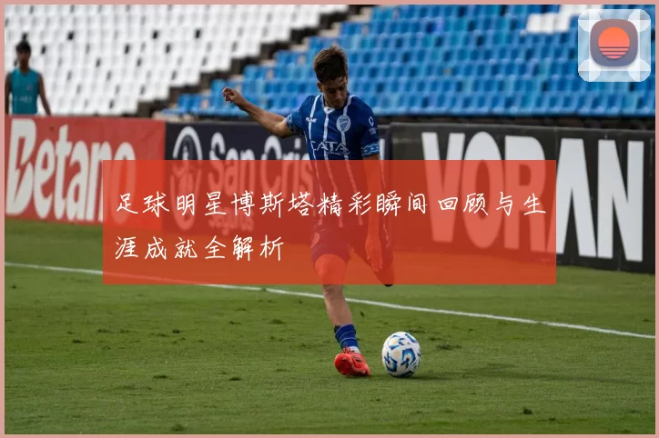 足球明星博斯塔精彩瞬间回顾与生涯成就全解析