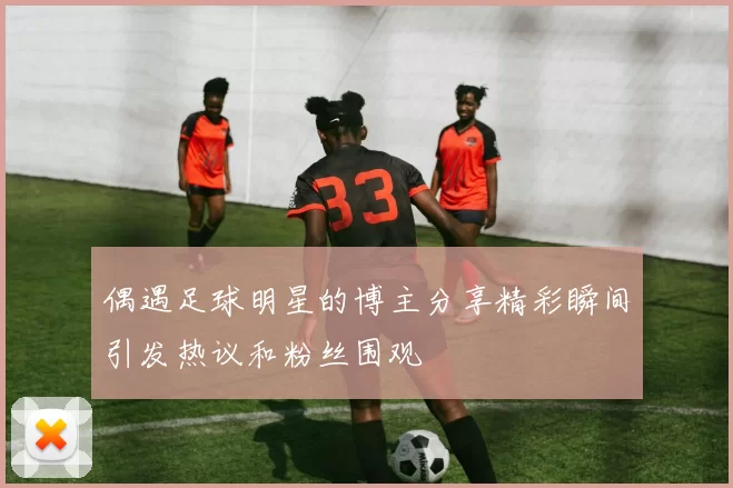 偶遇足球明星的博主分享精彩瞬间引发热议和粉丝围观