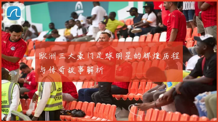 欧洲三大豪门足球明星的辉煌历程与传奇故事解析
